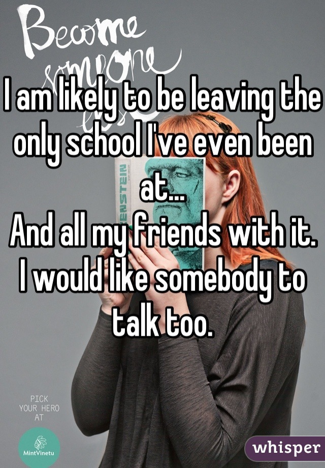 I am likely to be leaving the only school I've even been at...
And all my friends with it. 
I would like somebody to talk too.
