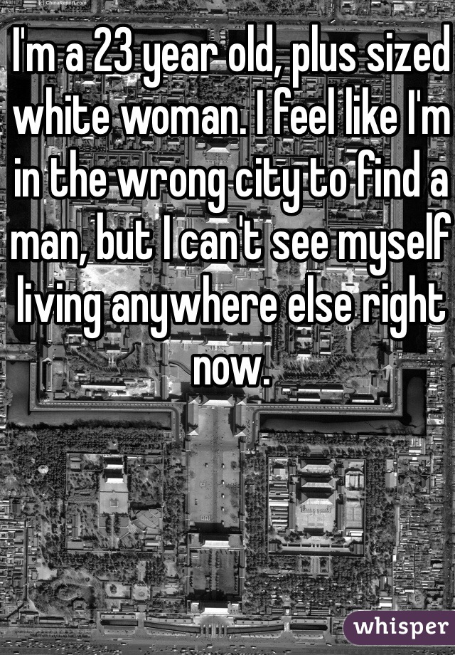 I'm a 23 year old, plus sized white woman. I feel like I'm in the wrong city to find a man, but I can't see myself living anywhere else right now. 