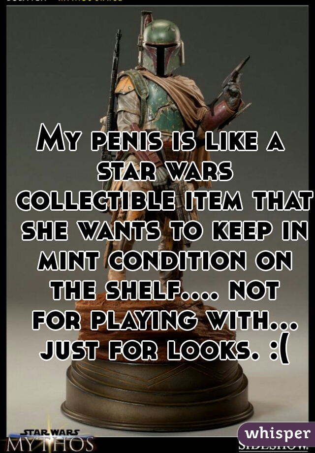 My penis is like a star wars collectible item that she wants to keep in mint condition on the shelf.... not for playing with... just for looks. :(