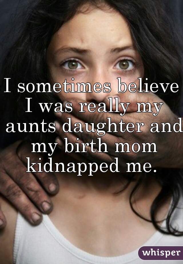I sometimes believe I was really my aunts daughter and my birth mom kidnapped me. 
