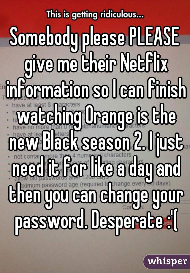 Somebody please PLEASE give me their Netflix information so I can finish watching Orange is the new Black season 2. I just need it for like a day and then you can change your password. Desperate :'(