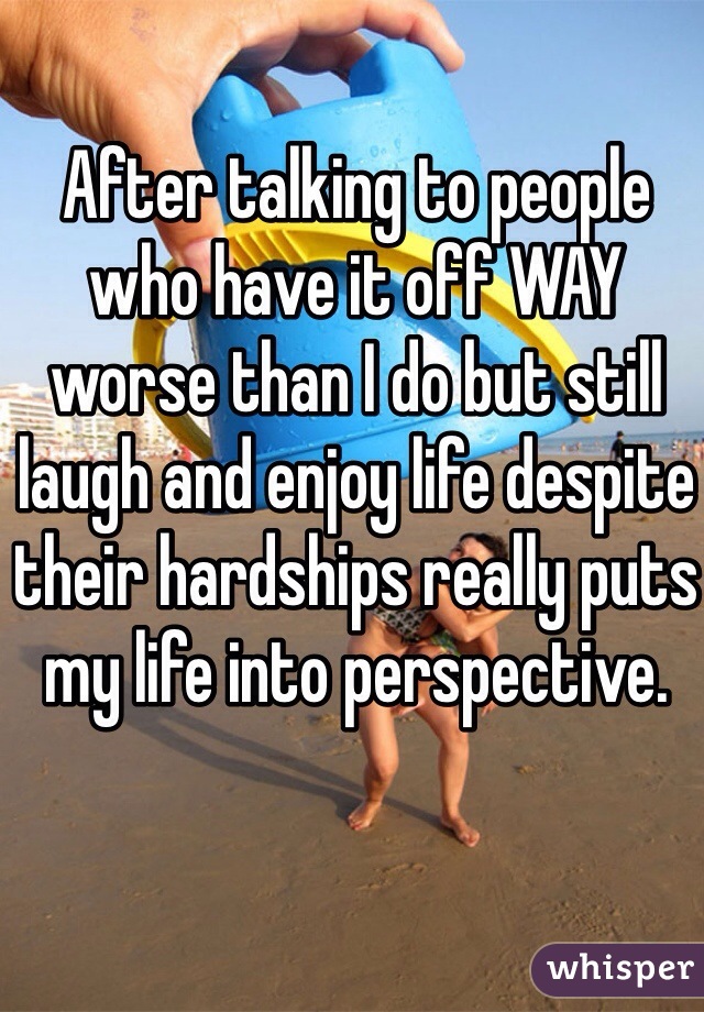 After talking to people who have it off WAY worse than I do but still laugh and enjoy life despite their hardships really puts my life into perspective.
