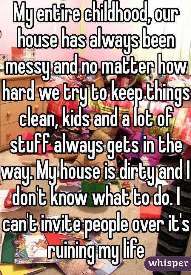My entire childhood, our house has always been messy and no matter how hard we try to keep things clean, kids and a lot of stuff always gets in the way. My house is dirty and I don't know what to do. I can't invite people over it's ruining my life