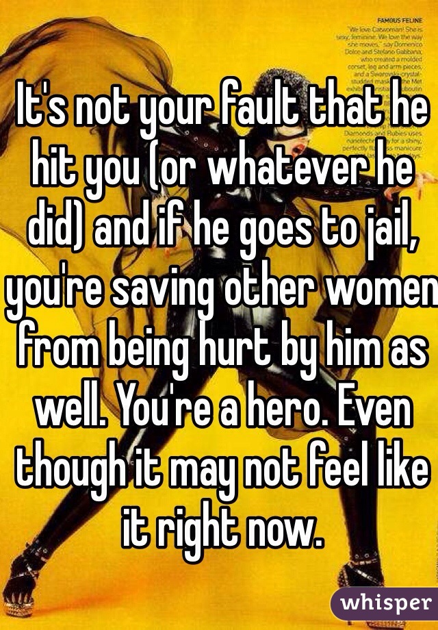 It's not your fault that he hit you (or whatever he did) and if he goes to jail, you're saving other women from being hurt by him as well. You're a hero. Even though it may not feel like it right now.