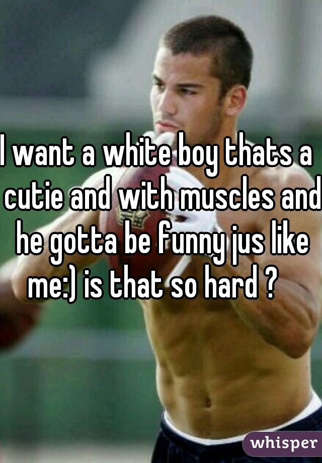 I want a white boy thats a  cutie and with muscles and he gotta be funny jus like me:) is that so hard ?   