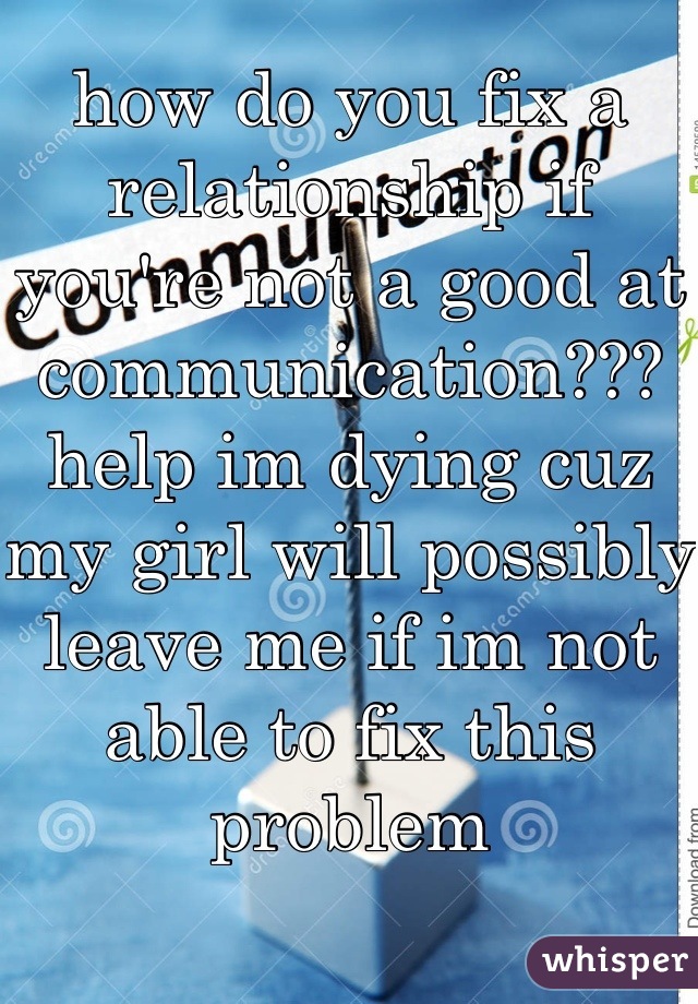 how do you fix a relationship if you're not a good at communication??? help im dying cuz my girl will possibly leave me if im not able to fix this problem