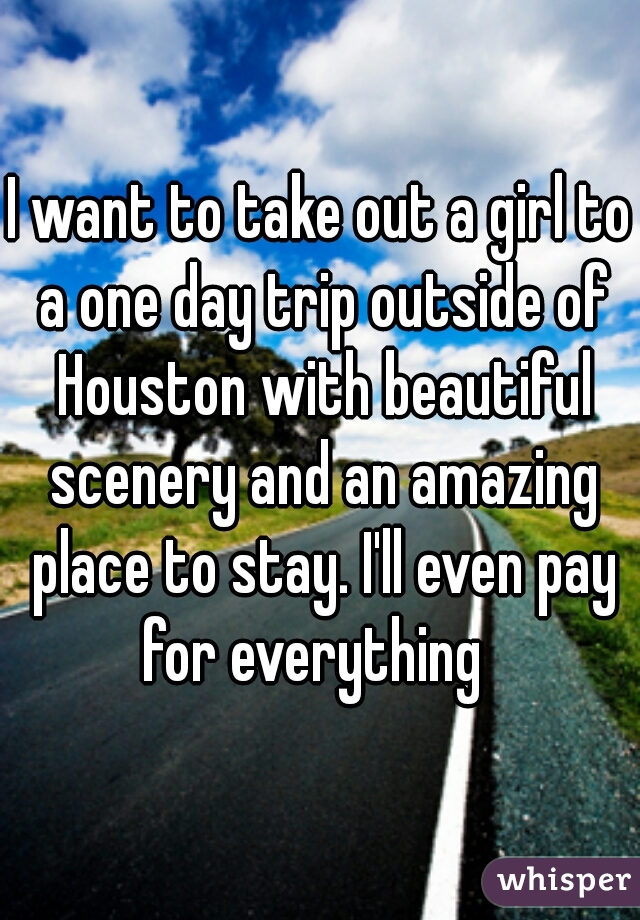 I want to take out a girl to a one day trip outside of Houston with beautiful scenery and an amazing place to stay. I'll even pay for everything  