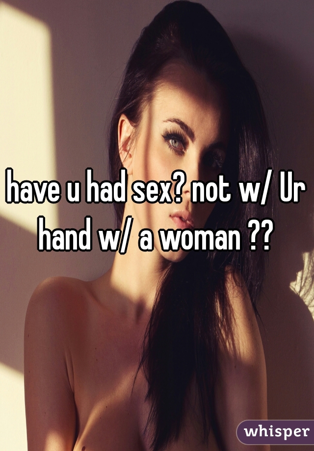 have u had sex? not w/ Ur hand w/ a woman ?? 