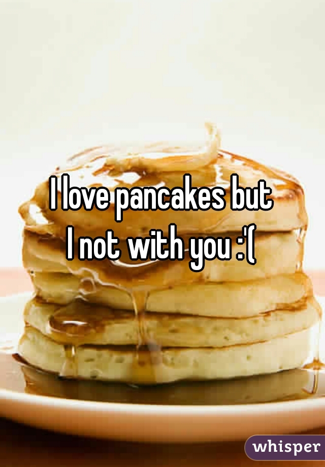 I love pancakes but
I not with you :'(