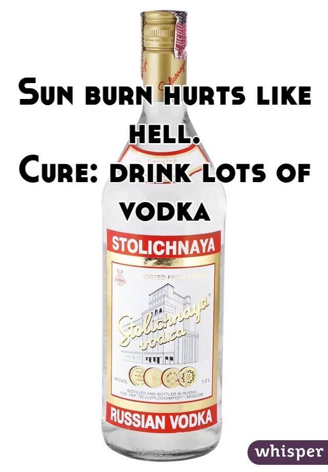 Sun burn hurts like hell.
Cure: drink lots of vodka 