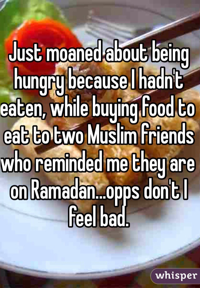 Just moaned about being hungry because I hadn't eaten, while buying food to eat to two Muslim friends who reminded me they are on Ramadan...opps don't I feel bad.