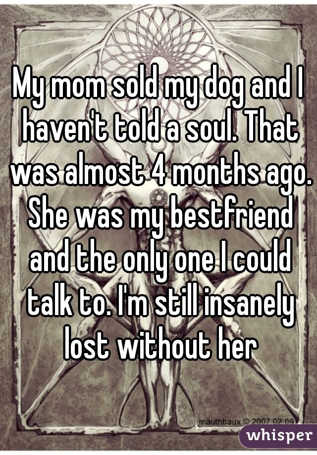 My mom sold my dog and I haven't told a soul. That was almost 4 months ago. She was my bestfriend and the only one I could talk to. I'm still insanely lost without her