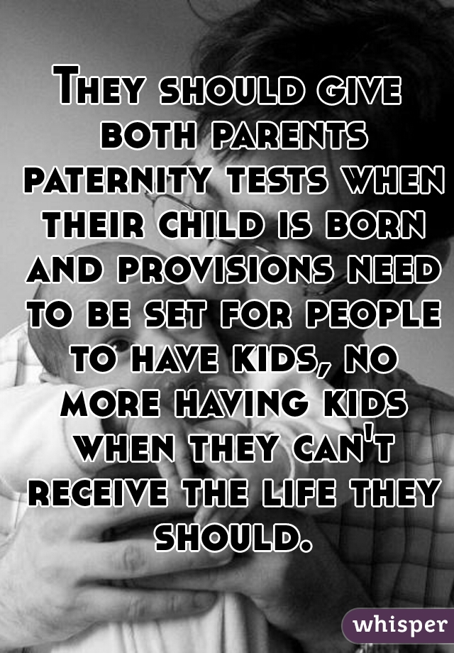They should give both parents paternity tests when their child is born and provisions need to be set for people to have kids, no more having kids when they can't receive the life they should.