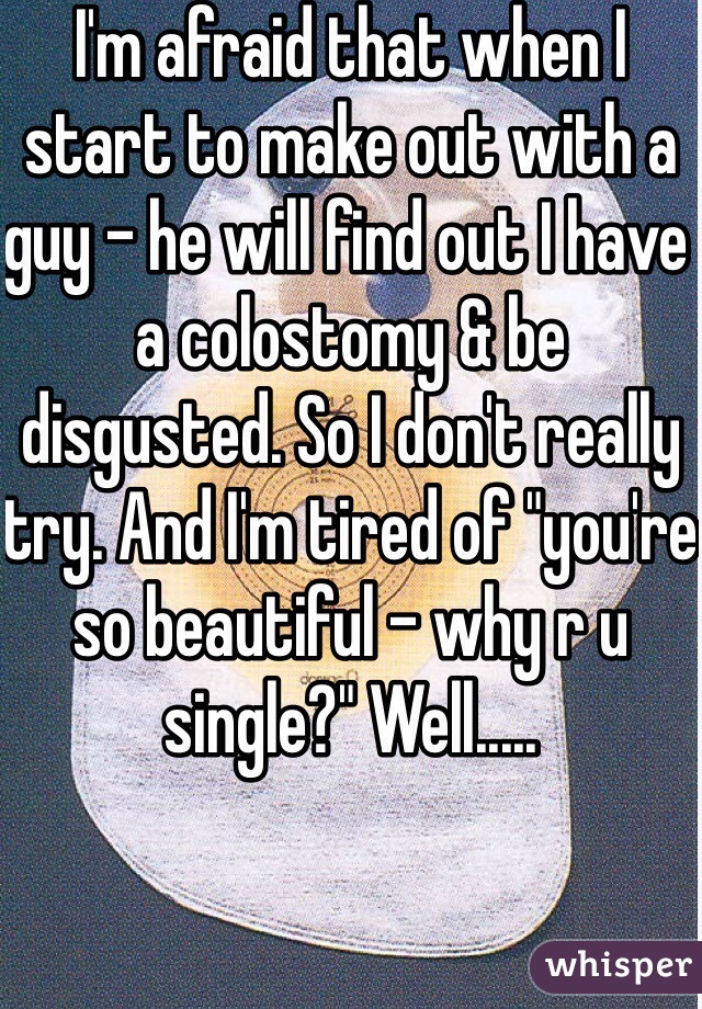 I'm afraid that when I start to make out with a guy - he will find out I have a colostomy & be disgusted. So I don't really try. And I'm tired of "you're so beautiful - why r u single?" Well.....