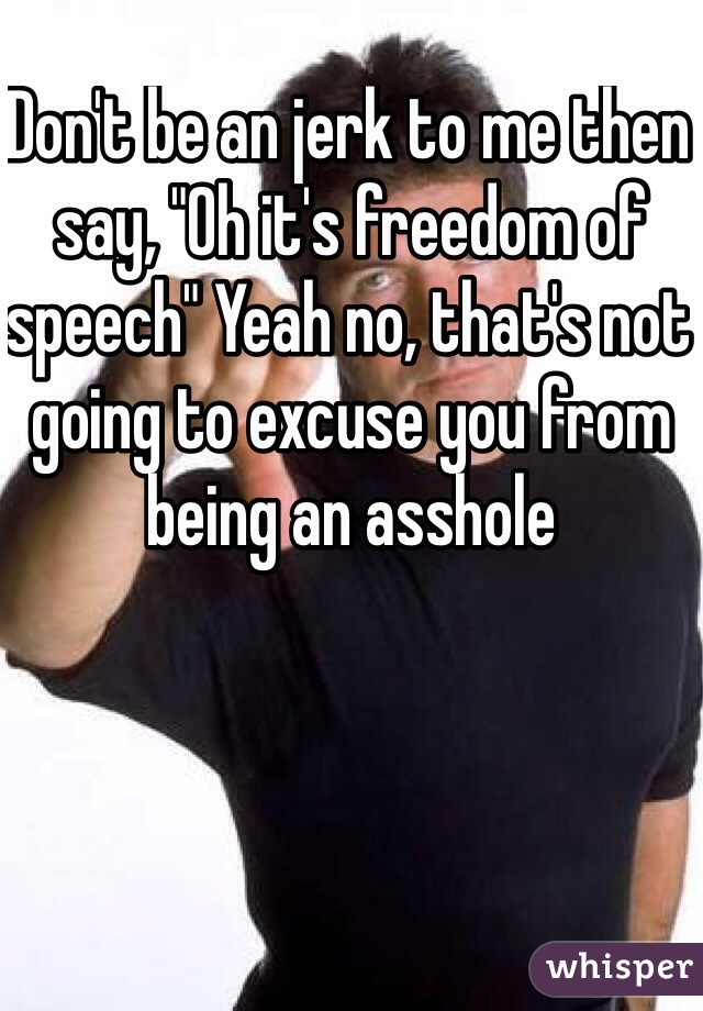 Don't be an jerk to me then say, "Oh it's freedom of speech" Yeah no, that's not going to excuse you from being an asshole
