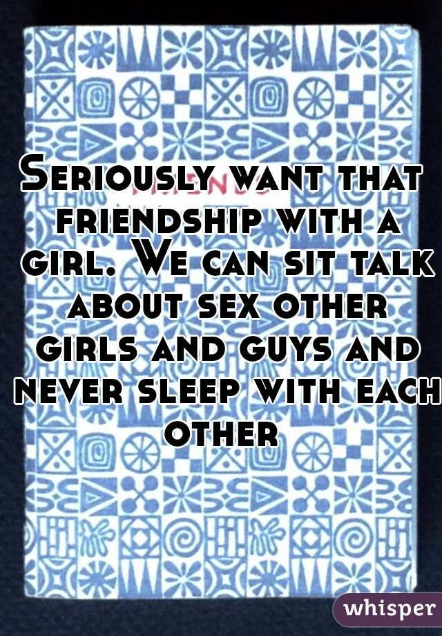 Seriously want that friendship with a girl. We can sit talk about sex other girls and guys and never sleep with each other 