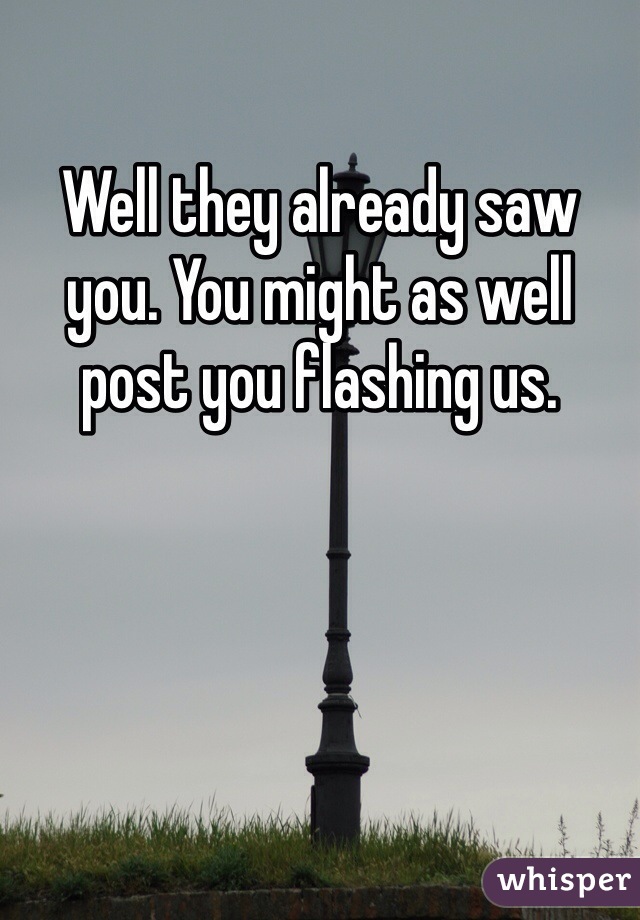 Well they already saw you. You might as well post you flashing us.