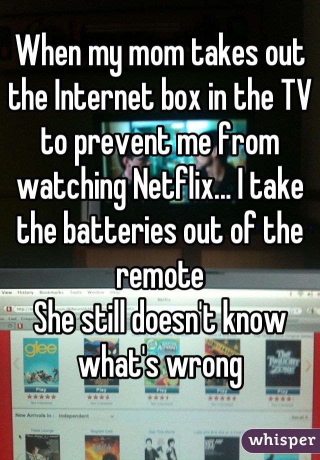 When my mom takes out the Internet box in the TV to prevent me from watching Netflix... I take the batteries out of the remote
She still doesn't know what's wrong