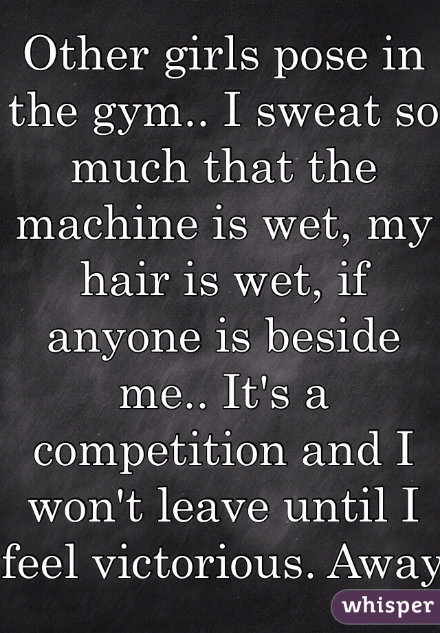 Other girls pose in the gym.. I sweat so much that the machine is wet, my hair is wet, if anyone is beside me.. It's a competition and I won't leave until I feel victorious. Away from the gym I'm dainty and petite. 