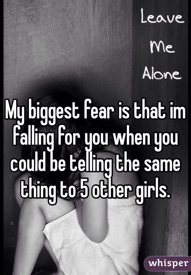 My biggest fear is that im falling for you when you could be telling the same thing to 5 other girls.
