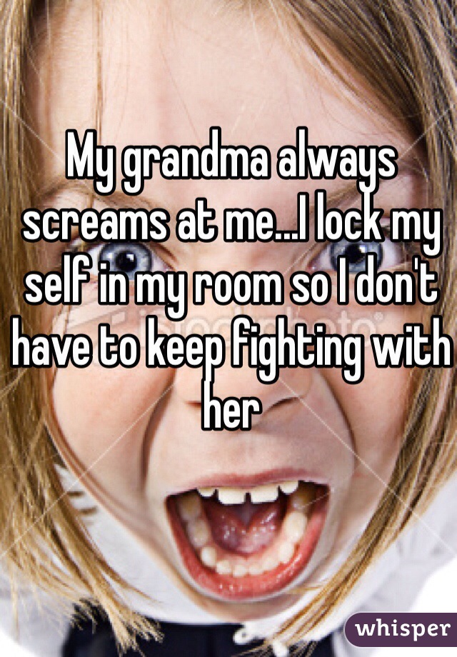 My grandma always screams at me...I lock my self in my room so I don't have to keep fighting with her 