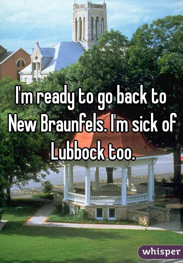 I'm ready to go back to New Braunfels. I'm sick of Lubbock too.