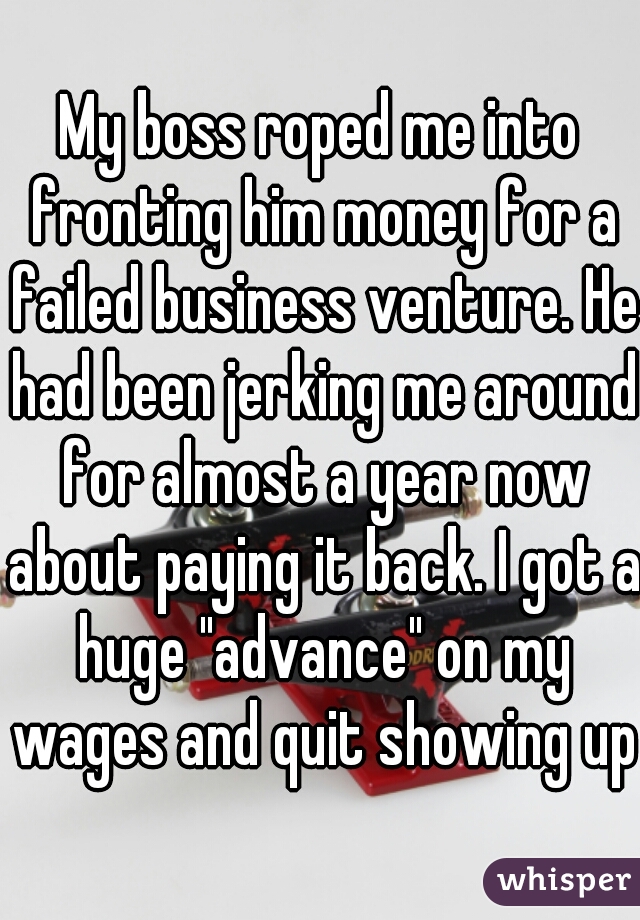 My boss roped me into fronting him money for a failed business venture. He had been jerking me around for almost a year now about paying it back. I got a huge "advance" on my wages and quit showing up