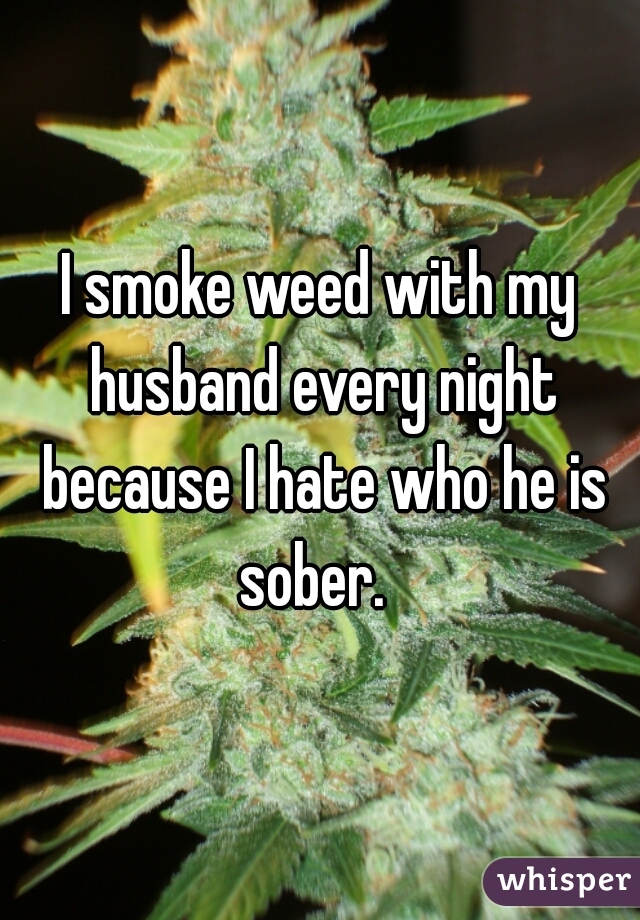 I smoke weed with my husband every night because I hate who he is sober.  