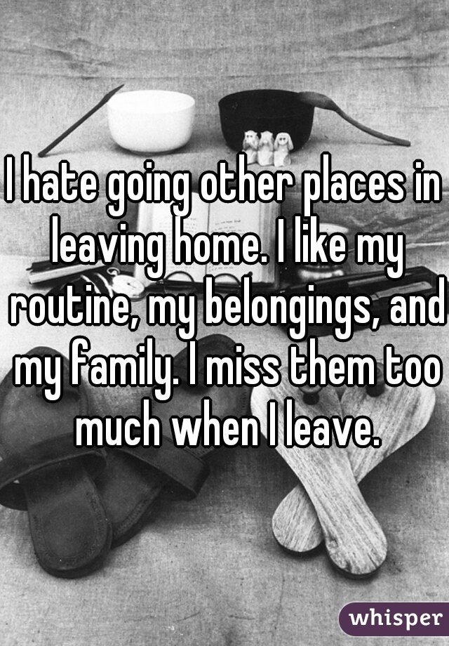I hate going other places in leaving home. I like my routine, my belongings, and my family. I miss them too much when I leave.
