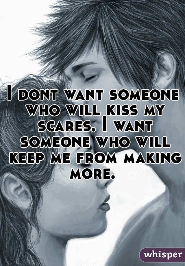 I dont want someone who will kiss my scares. I want someone who will keep me from making more. 