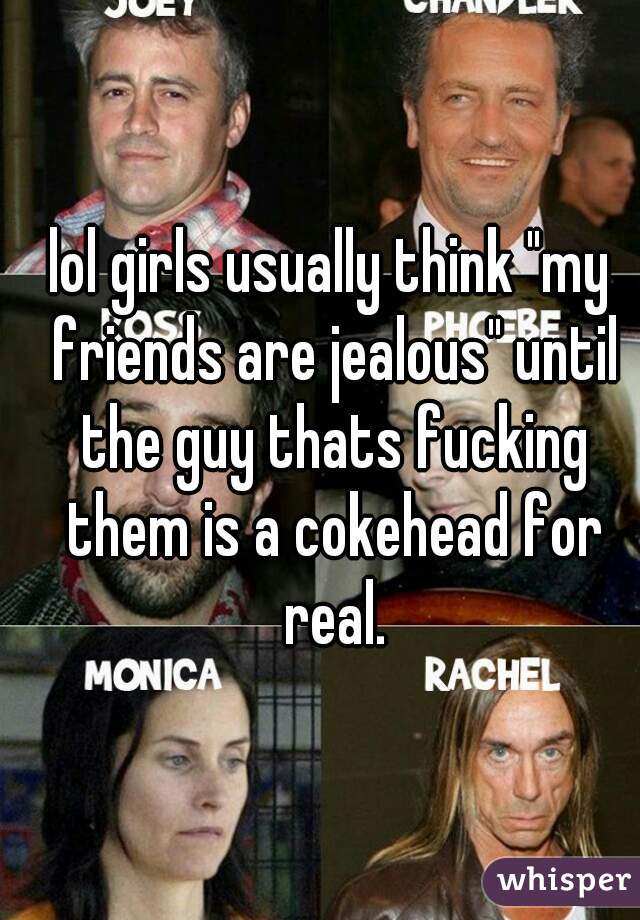 lol girls usually think "my friends are jealous" until the guy thats fucking them is a cokehead for real.