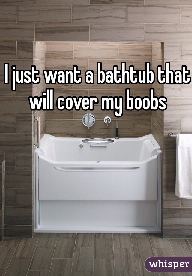 I just want a bathtub that will cover my boobs