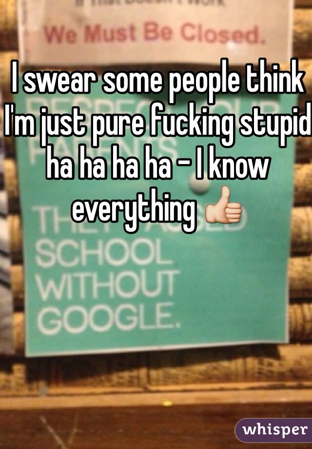 I swear some people think I'm just pure fucking stupid ha ha ha ha - I know everything 👍