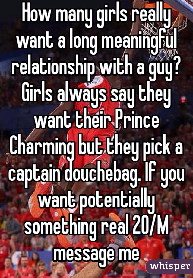 How many girls really want a long meaningful relationship with a guy? Girls always say they want their Prince Charming but they pick a captain douchebag. If you want potentially something real 20/M message me 
