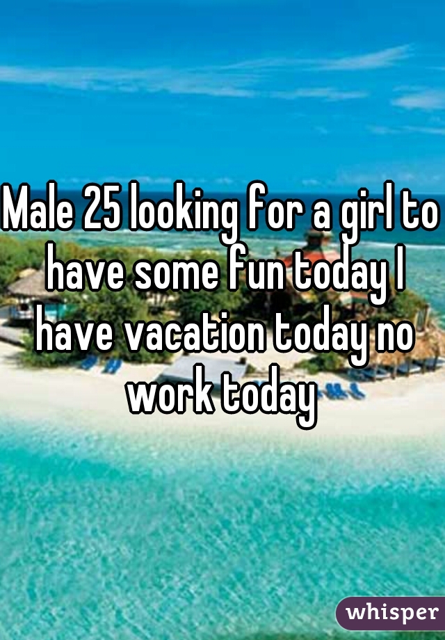 Male 25 looking for a girl to have some fun today I have vacation today no work today 