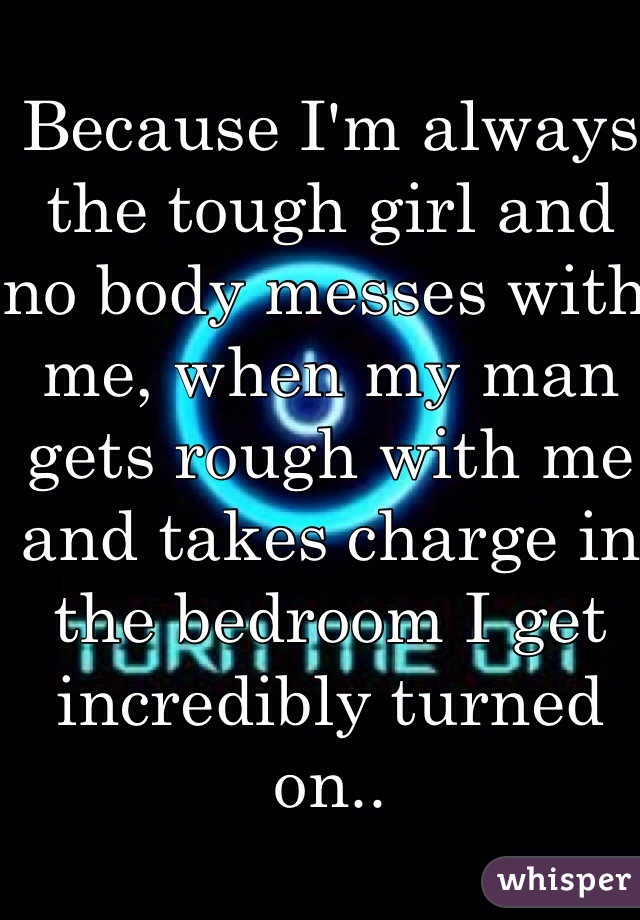Because I'm always the tough girl and no body messes with me, when my man gets rough with me and takes charge in the bedroom I get incredibly turned on..