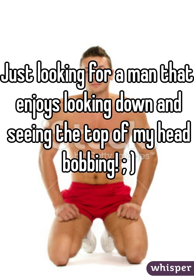 Just looking for a man that enjoys looking down and seeing the top of my head bobbing! ; )