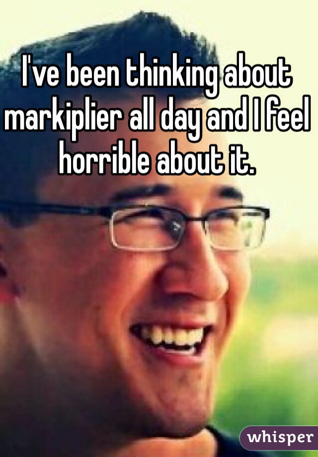 I've been thinking about markiplier all day and I feel horrible about it.