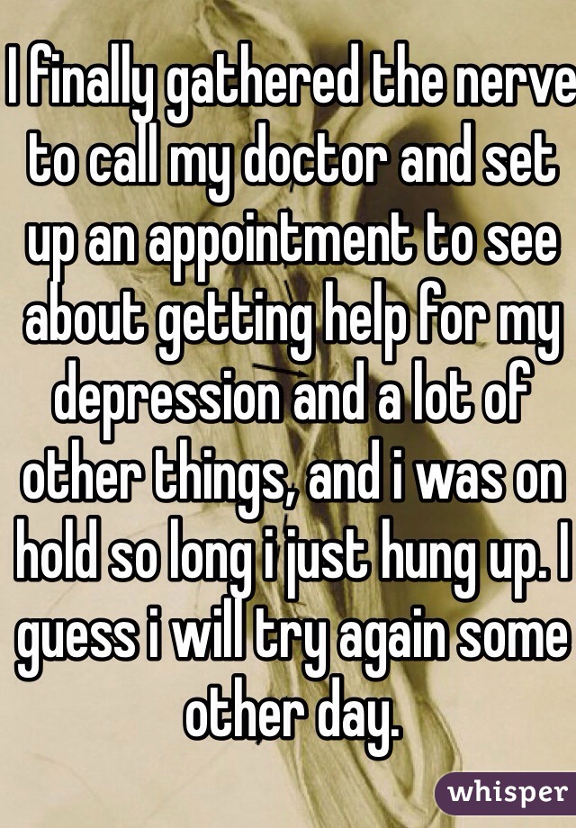I finally gathered the nerve to call my doctor and set up an appointment to see about getting help for my depression and a lot of other things, and i was on hold so long i just hung up. I guess i will try again some other day.