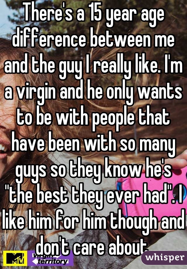 There's a 15 year age difference between me and the guy I really like. I'm a virgin and he only wants to be with people that have been with so many guys so they know he's "the best they ever had". I like him for him though and don't care about.