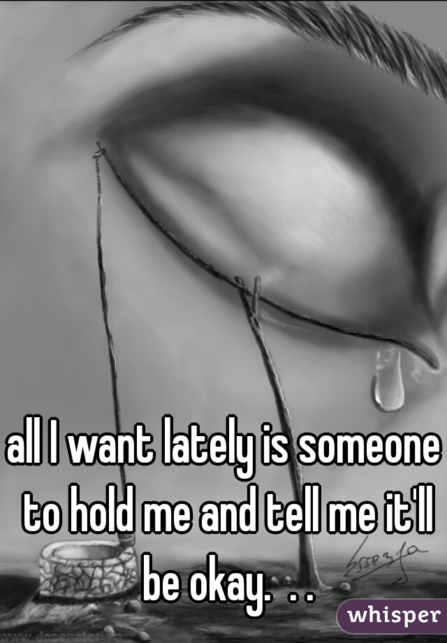all I want lately is someone to hold me and tell me it'll be okay.  . .