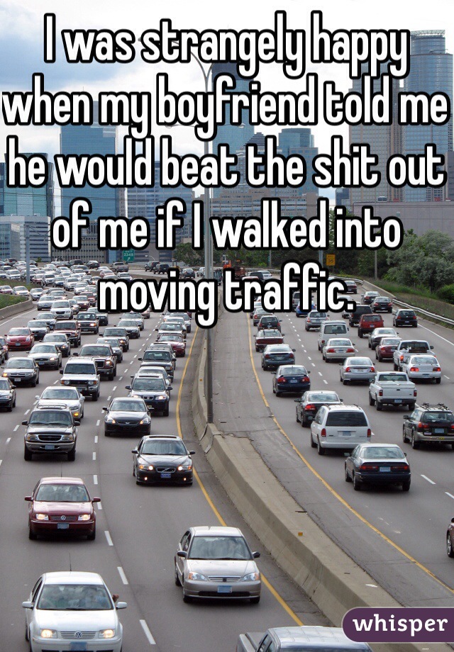 I was strangely happy when my boyfriend told me he would beat the shit out of me if I walked into moving traffic. 
