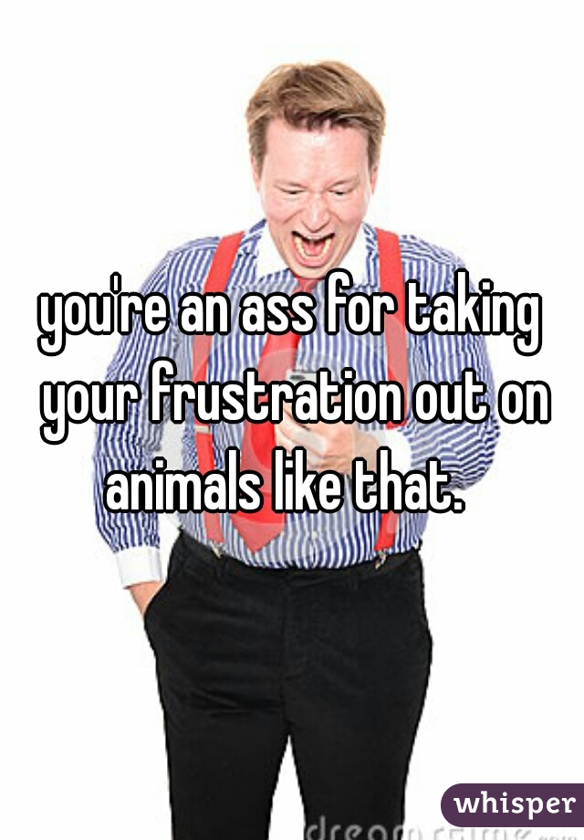 you're an ass for taking your frustration out on animals like that.  