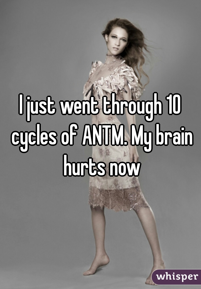 I just went through 10 cycles of ANTM. My brain hurts now