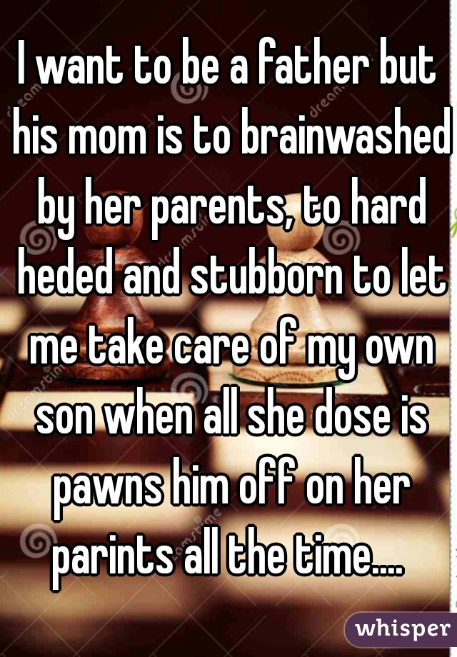 I want to be a father but his mom is to brainwashed by her parents, to hard heded and stubborn to let me take care of my own son when all she dose is pawns him off on her parints all the time.... 
