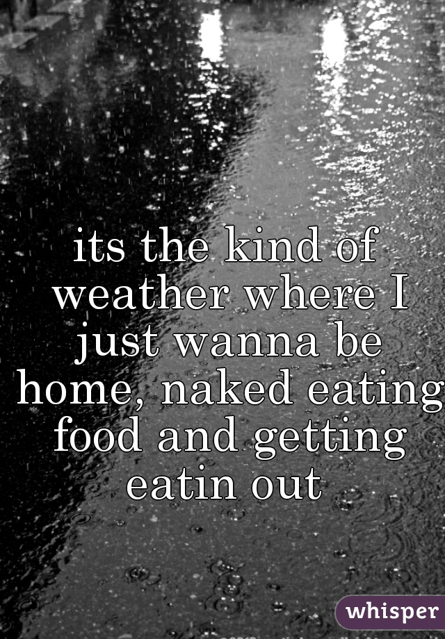 its the kind of weather where I just wanna be home, naked eating food and getting eatin out 