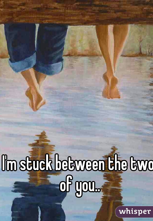 I'm stuck between the two of you..
