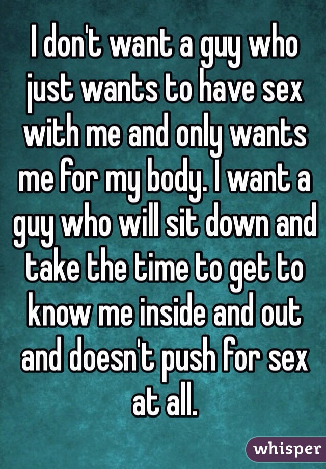 I don't want a guy who just wants to have sex with me and only wants me for my body. I want a guy who will sit down and take the time to get to know me inside and out and doesn't push for sex at all. 