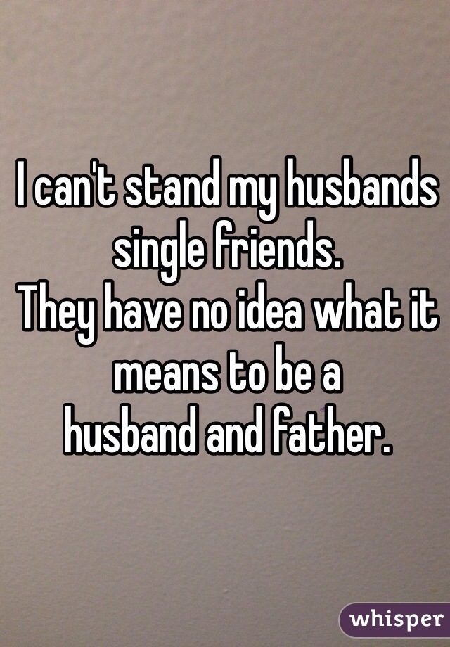 I can't stand my husbands single friends. 
They have no idea what it means to be a
husband and father.