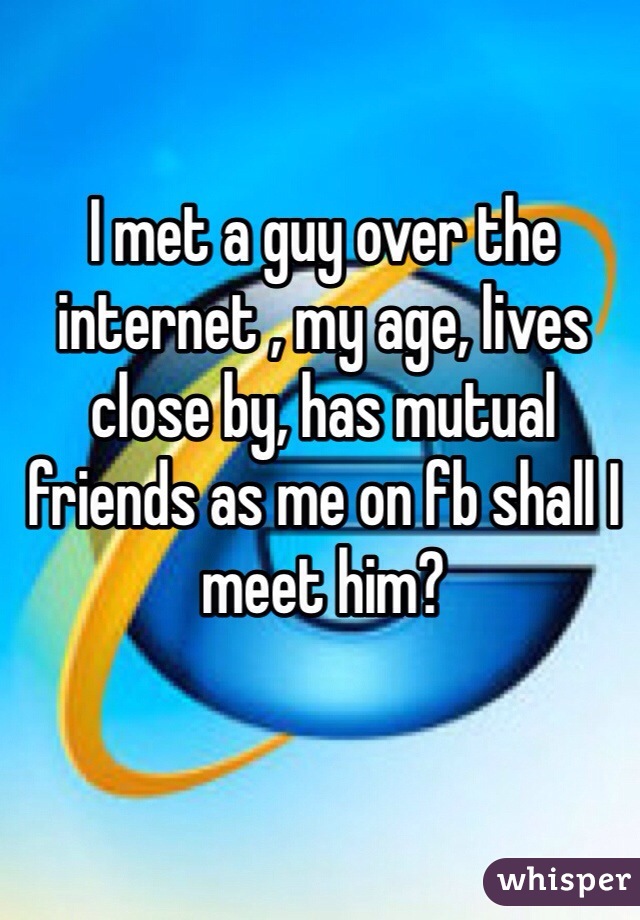 I met a guy over the internet , my age, lives close by, has mutual friends as me on fb shall I meet him?